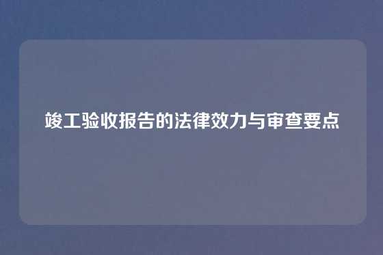 竣工验收报告的法律效力与审查要点