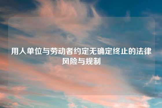 用人单位与劳动者约定无确定终止的法律风险与规制