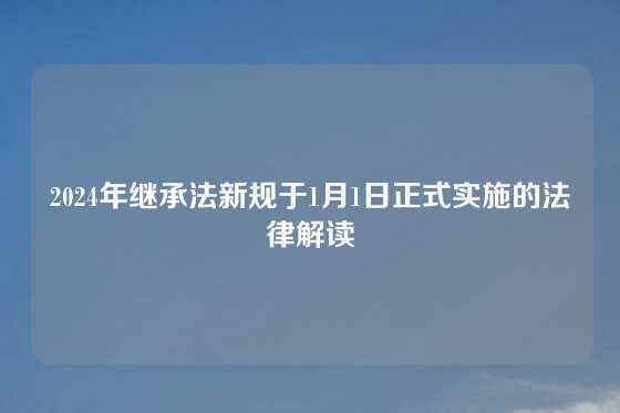 2024年继承法新规于1月1日正式实施的法律解读