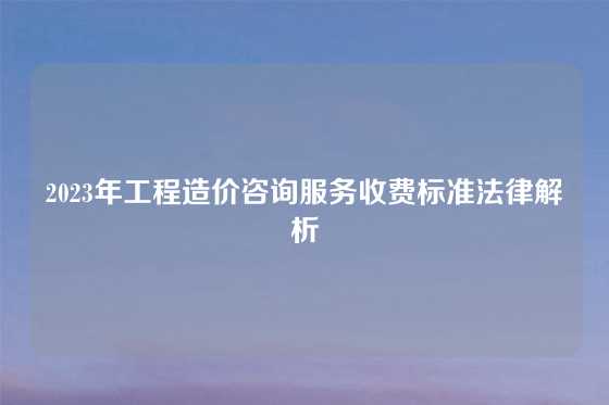 2023年工程造价咨询服务收费标准法律解析