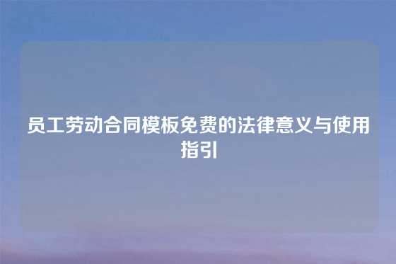 员工劳动合同模板免费的法律意义与使用指引