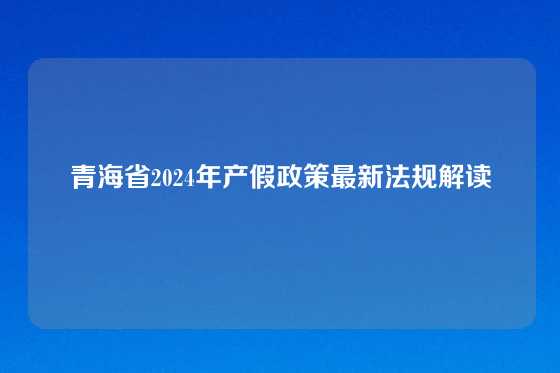 青海省2024年产假政策最新法规解读