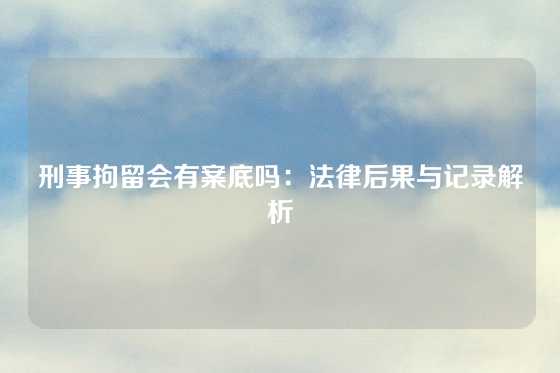 刑事拘留会有案底吗：法律后果与记录解析
