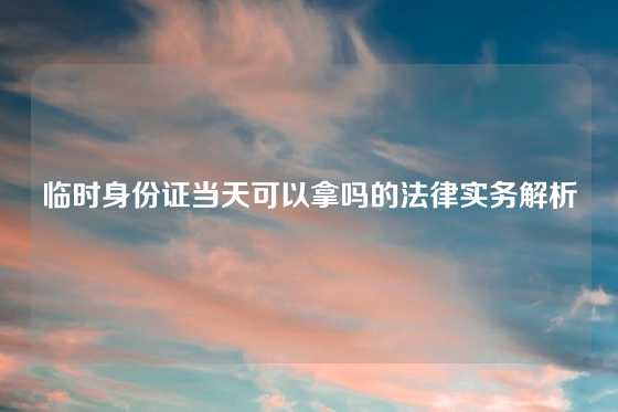 临时身份证当天可以拿吗的法律实务解析