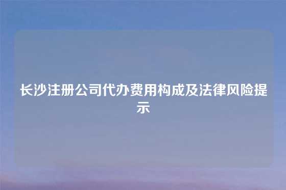 长沙注册公司代办费用构成及法律风险提示