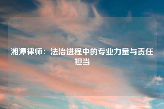 湘潭律师：法治进程中的专业力量与责任担当