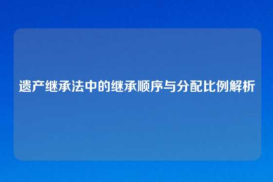 遗产继承法中的继承顺序与分配比例解析