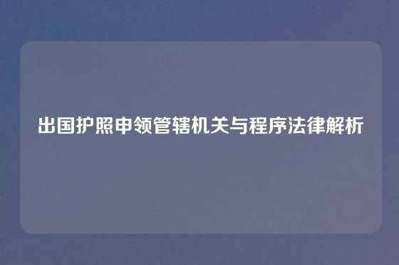 出国护照申领管辖机关与程序法律解析