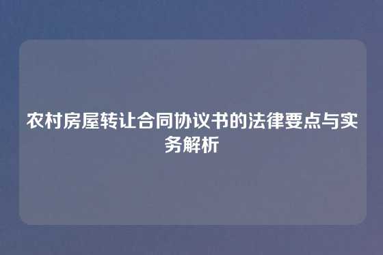 农村房屋转让合同协议书的法律要点与实务解析