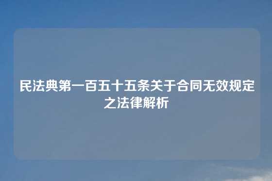 民法典第一百五十五条关于合同无效规定之法律解析