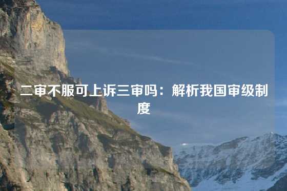 二审不服可上诉三审吗：解析我国审级制度