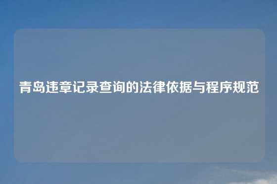青岛违章记录查询的法律依据与程序规范