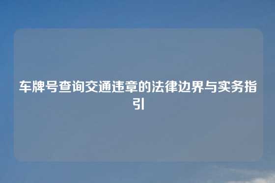 车牌号查询交通违章的法律边界与实务指引