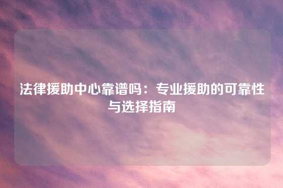 法律援助中心靠谱吗：专业援助的可靠性与选择指南