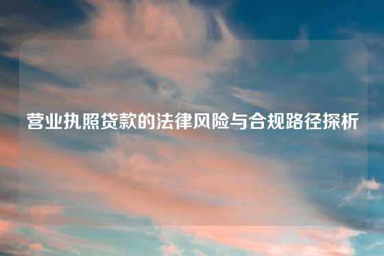 营业执照贷款的法律风险与合规路径探析