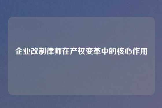 企业改制律师在产权变革中的核心作用
