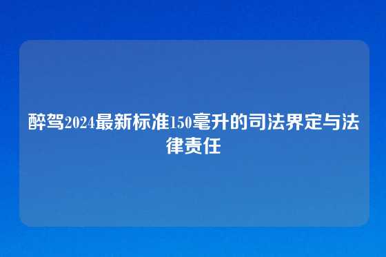 醉驾2024最新标准150毫升的司法界定与法律责任