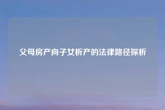 父母房产向子女析产的法律路径探析