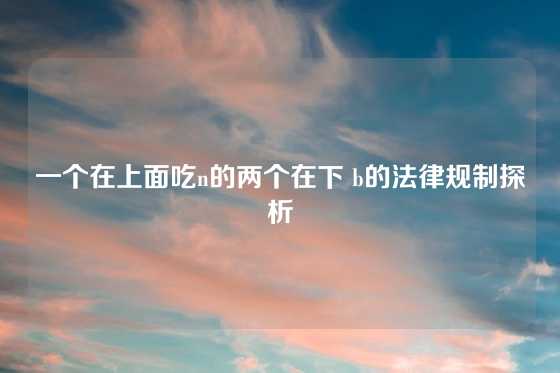 一个在上面吃n的两个在下 b的法律规制探析