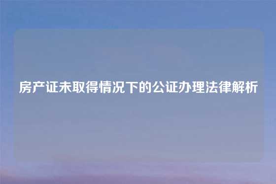 房产证未取得情况下的公证办理法律解析