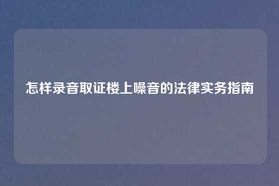 怎样录音取证楼上噪音的法律实务指南