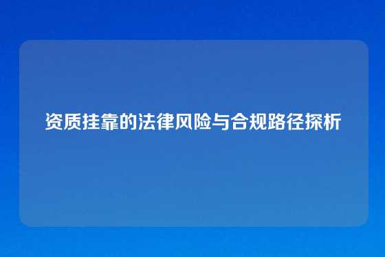 资质挂靠的法律风险与合规路径探析