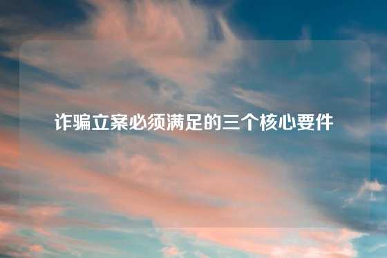 诈骗立案必须满足的三个核心要件