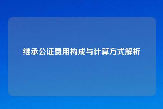 继承公证费用构成与计算方式解析