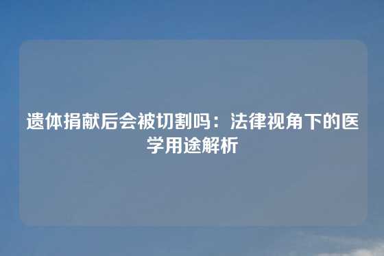 遗体捐献后会被切割吗：法律视角下的医学用途解析