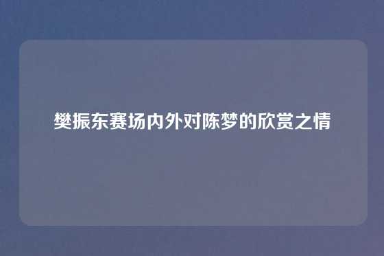 樊振东赛场内外对陈梦的欣赏之情