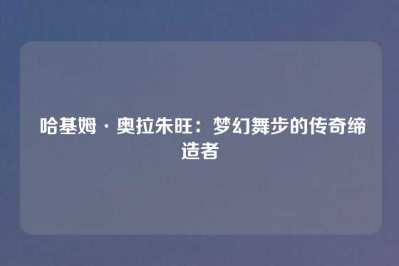  哈基姆·奥拉朱旺：梦幻舞步的传奇缔造者