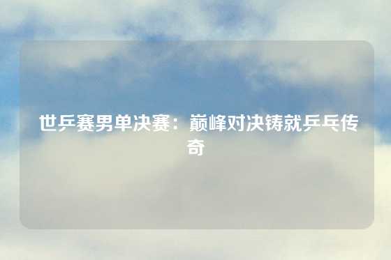  世乒赛男单决赛：巅峰对决铸就乒乓传奇