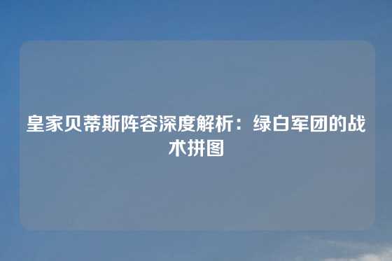 皇家贝蒂斯阵容深度解析：绿白军团的战术拼图