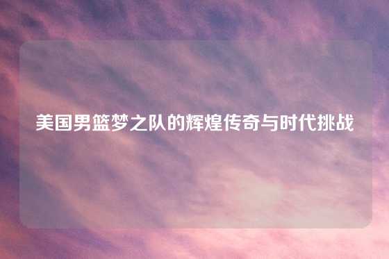 美国男篮梦之队的辉煌传奇与时代挑战
