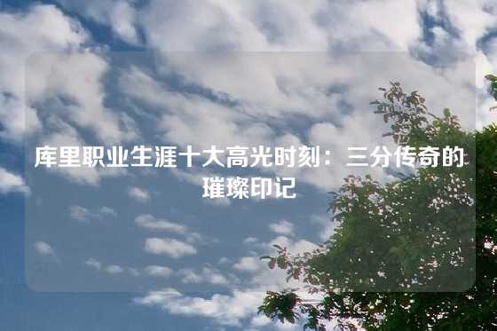 库里职业生涯十大高光时刻：三分传奇的璀璨印记